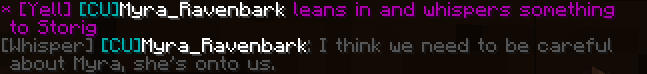 * [Yell] [CU]Myra_Ravenbark leans in and whispers something to Storig. [Whisper] [CU]Myra_Ravenbark: I think we need to be careful about Myra, she’s onto us.